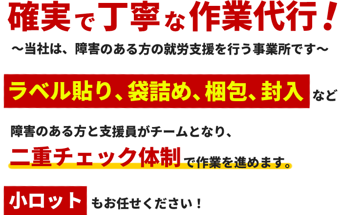 確実で丁寧な作業代行!
当社は障害のある方の就業支援を行う事業所です。
ラベル貼り、袋詰め、梱包、封入など
障害のある方と支援員がチームとなり二重チェック態勢で作業を進めます。
小ロットもお任せください!